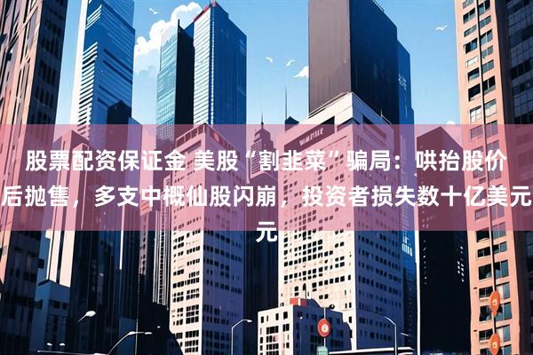 股票配资保证金 美股“割韭菜”骗局：哄抬股价后抛售，多支中概仙股闪崩，投资者损失数十亿美元