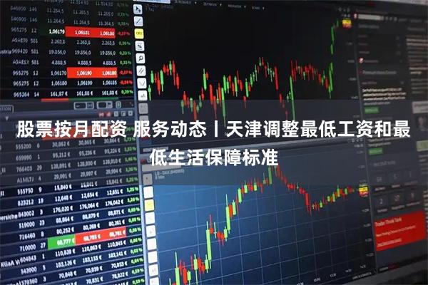 股票按月配资 服务动态丨天津调整最低工资和最低生活保障标准