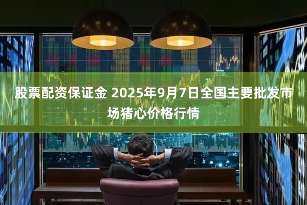 股票配资保证金 2025年9月7日全国主要批发市场猪心价格行情