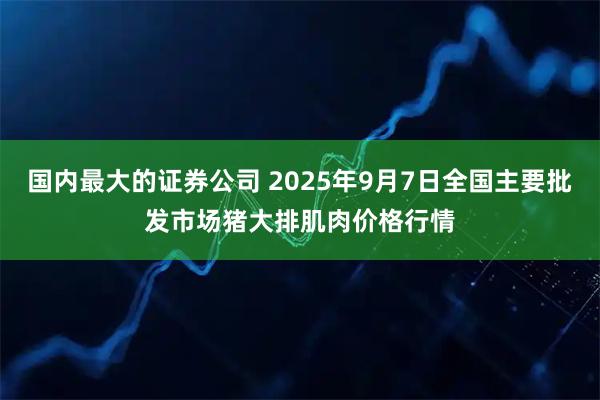 国内最大的证券公司 2025年9月7日全国主要批发市场猪大排肌肉价格行情