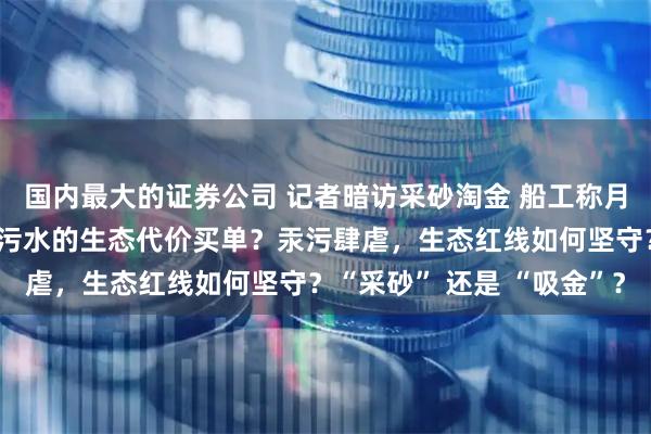 国内最大的证券公司 记者暗访采砂淘金 船工称月入百万，谁来为直排汞污水的生态代价买单？汞污肆虐，生态红线如何坚守？“采砂” 还是 “吸金”？