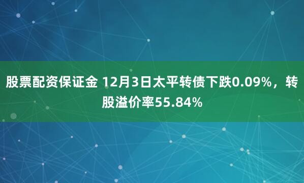股票配资保证金 12月3日太平转债下跌0.09%，转股溢价率55.84%
