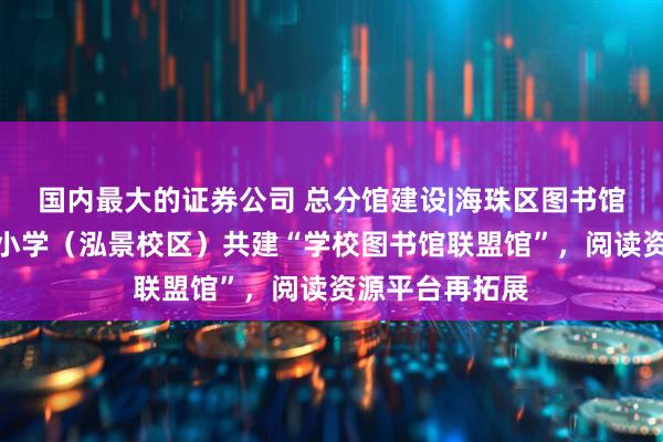 国内最大的证券公司 总分馆建设|海珠区图书馆与海珠区知信小学（泓景校区）共建“学校图书馆联盟馆”，阅读资源平台再拓展